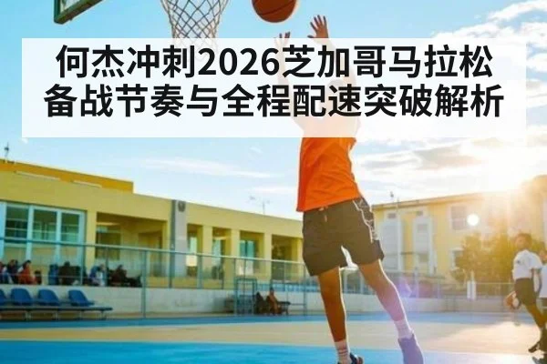 何杰冲刺2026芝加哥马拉松 备战节奏与全程配速突破解析
