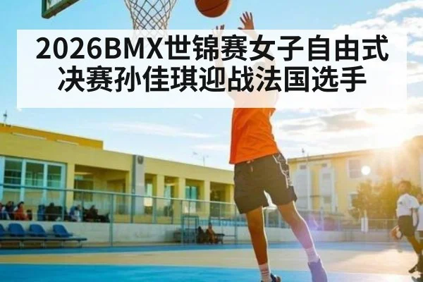 2026BMX世锦赛女子自由式决赛孙佳琪迎战法国选手