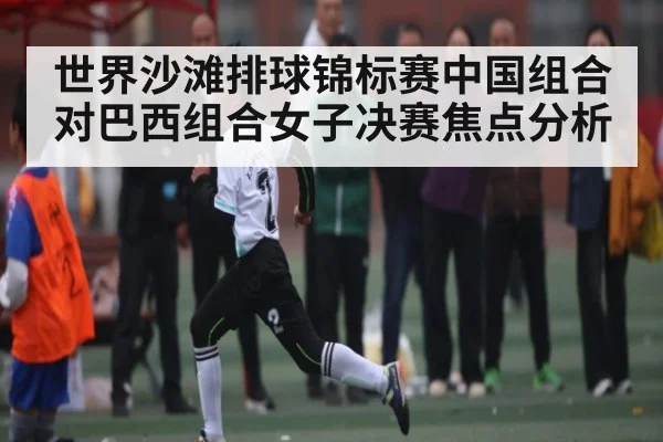 世界沙滩排球锦标赛中国组合对巴西组合女子决赛焦点分析