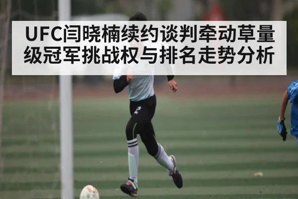 UFC闫晓楠续约谈判牵动草量级冠军挑战权与排名走势分析